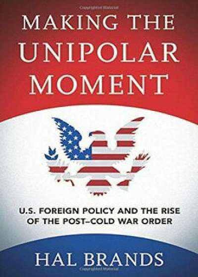 Making the Unipolar Moment: U.S. Foreign Policy and the Rise of the Post-Cold War Order, Hardcover/Hal Brands