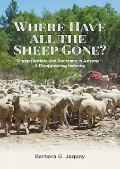 Where Have All the Sheep Gone': Sheepherders and Ranchers in Arizona -- A Disappearing Industry, Paperback/Barbara G. Jaquay