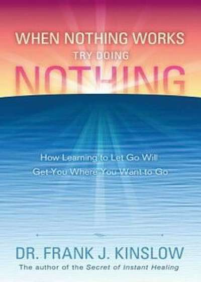 When Nothing Works Try Doing Nothing: How Learning to Let Go Will Get You Where You Want to Go, Paperback/Frank J. Kinslow