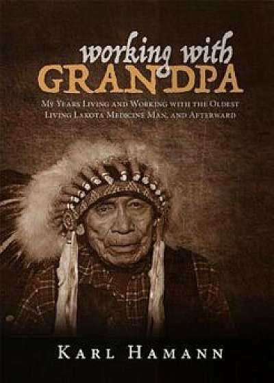 Working with Grandpa: My Years Living and Working with the Oldest Living Lakota Medicine Man, and Afterward, Hardcover/Karl Hamann