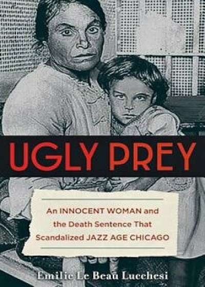 Ugly Prey: An Innocent Woman and the Death Sentence That Scandalized Jazz Age Chicago, Hardcover/Emilie Le Beau Lucchesi