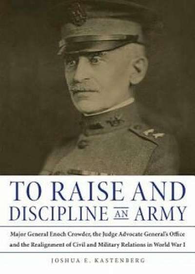 To Raise and Discipline an Army: Major General Enoch Crowder, the Judge Advocate General's Office, and the Realignment of Civil and Military Relations, Hardcover/Joshua E. Kastenberg