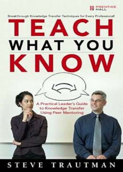 Teach What You Know: A Practical Leader's Guide to Knowledge Transfer Using Peer Mentoring, Paperback/Steve Trautman