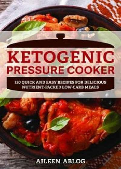 Ketogenic Pressure Cooker: 100 Quick and Easy Recipes for Delicious Nutrient-Packed Low-Carb Meals, Paperback/Aileen Ablog