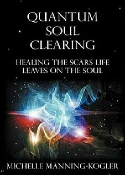 Quantum Soul Clearing: Healing the Scars Life Leaves on the Soul, Paperback/Michelle Manning-Kogler