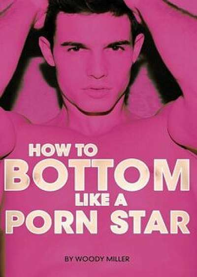How to Bottom Like a Porn Star. the Guide to Gay Anal Sex., Paperback/Miller Woody
