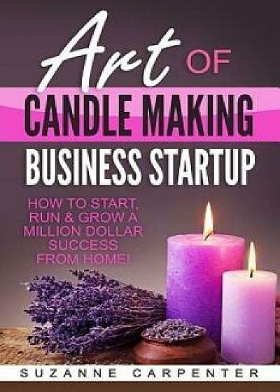 Art of Candle Making Business Startup: How to Start, Run & Grow a Million Dollar Success from Home!, Paperback/Suzanne Carpenter
