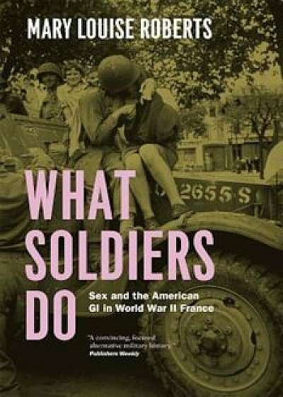 What Soldiers Do: Sex and the American GI in World War II France, Paperback/Mary Louise Roberts