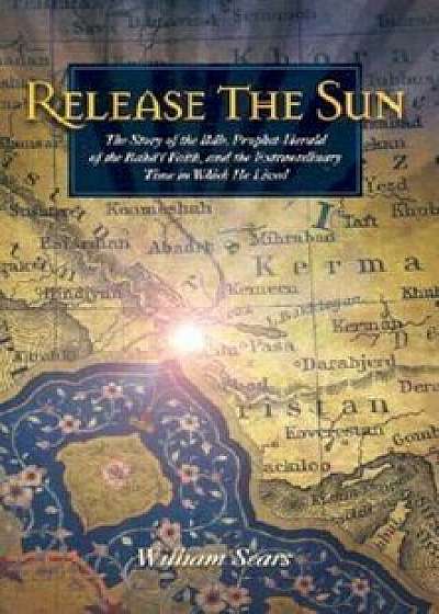 Release the Sun: The Story of the Bab, Prophet-Herald of the Baha'i Faith, and the Extraordinary Time in Which He Lived, Paperback/William Sears