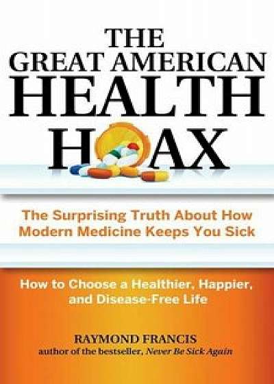 The Great American Health Hoax: The Surprising Truth about How Modern Medicine Keeps You Sick--How to Choose a Healthier, Happier, and Disease-Free Li, Paperback/Raymond Francis