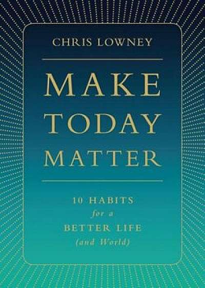 Make Today Matter: 10 Habits for a Better Life (and World), Hardcover/Chris Lowney