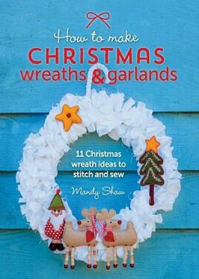 How to Make Christmas Wreaths and Garlands: 11 Christmas Wreath Ideas to Stitch and Sew, Paperback/Mandy Shaw