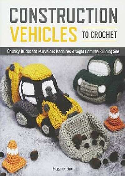 Construction Vehicles to Crochet: A Dozen Chunky Trucks and Mechanical Marvels Straight from the Building Site, Paperback/Megan Kreiner
