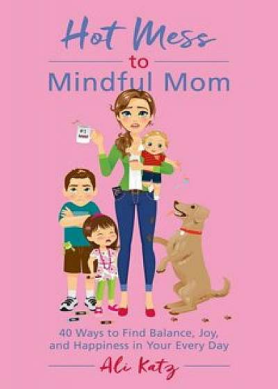 Hot Mess to Mindful Mom: 40 Ways to Find Balance and Joy in Your Every Day, Paperback/Ali Katz