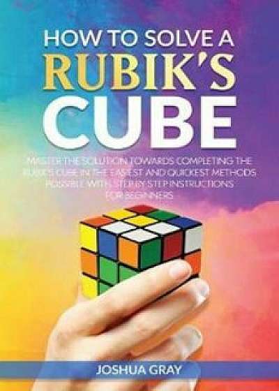 How to Solve a Rubik's Cube: Master the Solution Towards Completing the Rubik's Cube in the Easiest and Quickest Methods Possible with Step by Step, Paperback/Joshua Gray