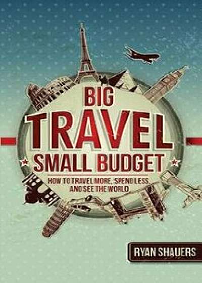 Big Travel, Small Budget: How to Travel More, Spend Less, and See the World, Paperback/Ryan Shauers