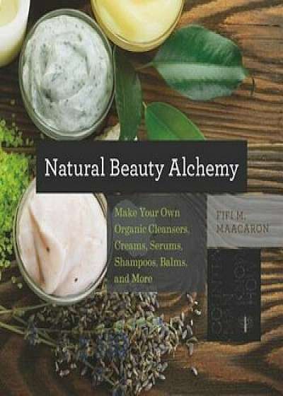 Natural Beauty Alchemy: Make Your Own Organic Cleansers, Creams, Serums, Shampoos, Balms, and More, Paperback/Fifi M. Maacaron