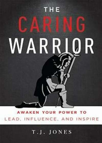 The Caring Warrior: Awaken Your Power to Lead, Influence, and Inspire, Paperback/T. J. Jones