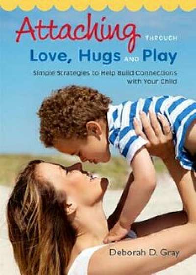 Attaching Through Love, Hugs and Play: Simple Strategies to Help Build Connections with Your Child, Paperback/Deborah D. Gray