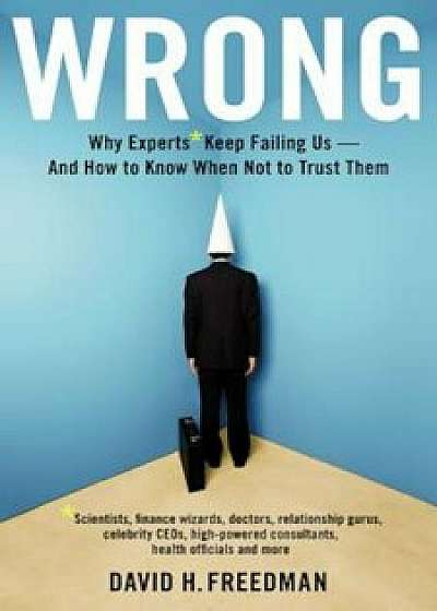 Wrong: Why Experts Keep Failing Us-And How to Know When Not to Trust Them: Scientists, Finance Wizards, Doctors, Relationship Gurus, Celebrity Ceos,, Hardcover/David H. Freedman