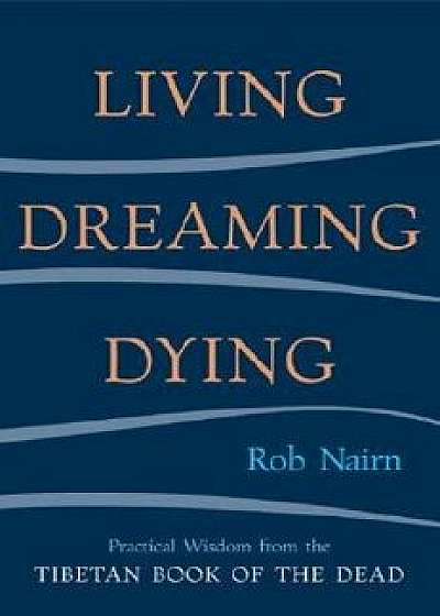 Living, Dreaming, Dying: Wisdom for Everyday Life from the Tibetan Book of the Dead, Paperback/Rob Nairn