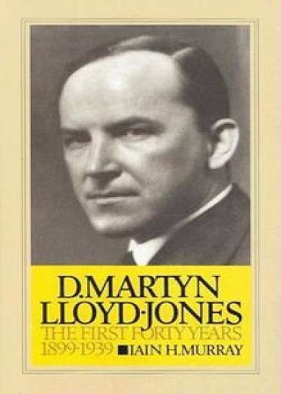 D. Martyn Lloyd-Jones: The First Forty Years, 1899-1939, Hardcover/Iain H. Murray