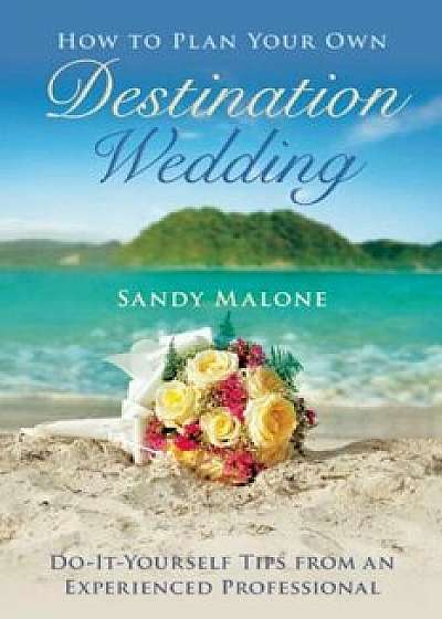 How to Plan Your Own Destination Wedding: Do-It-Yourself Tips from an Experienced Professional, Hardcover/Sandy Malone