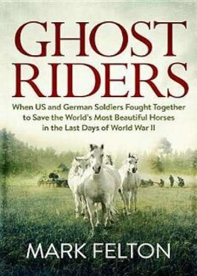 Ghost Riders: When US and German Soldiers Fought Together to Save the World's Most Beautiful Horses in the Last Days of World War II, Hardcover/Mark Felton