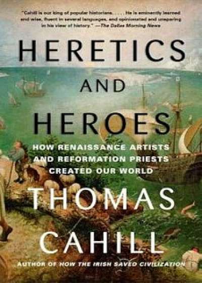 Heretics and Heroes: How Renaissance Artists and Reformation Priests Created Our World, Paperback/Thomas Cahill