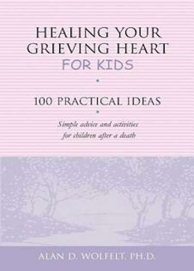 Healing Your Grieving Heart for Kids 100 Practical Ideas, Paperback/Alan D. Wolfelt