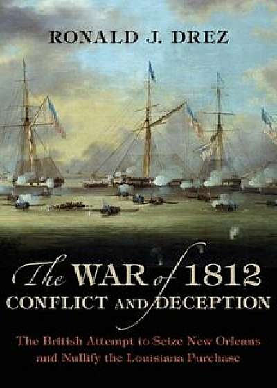 The War of 1812, Conflict and Deception: The British Attempt to Seize New Orleans and Nullify the Louisiana Purchase, Hardcover/Ronald J. Drez