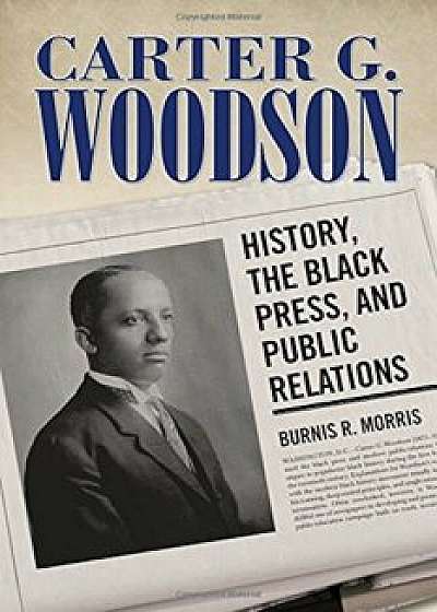 Carter G. Woodson: History, the Black Press, and Public Relations, Hardcover/Burnis R. Morris