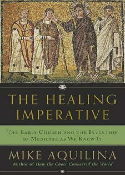 The Healing Imperative: The Early Church and the Invention of Medicine as We Know It, Hardcover/Mike Aquilina