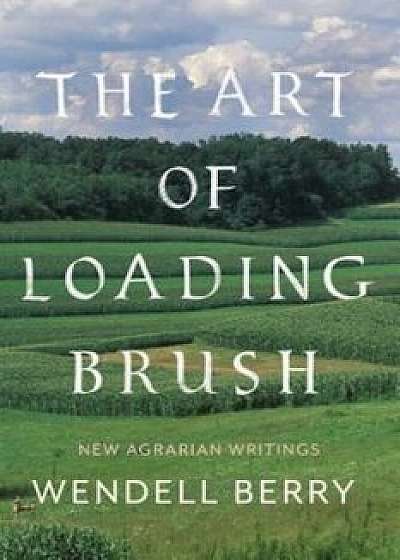 The Art of Loading Brush: New Agrarian Writings, Hardcover/Wendell Berry