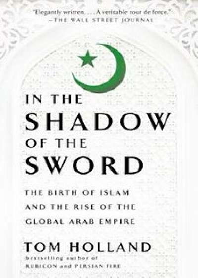 In the Shadow of the Sword: The Birth of Islam and the Rise of the Global Arab Empire, Paperback/Tom Holland