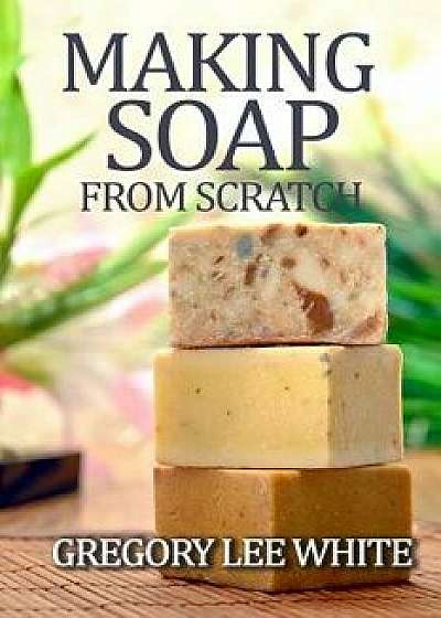Making Soap from Scratch: How to Make Handmade Soap: A Beginners Guide and Beyond, Paperback (2nd Ed.)/Gregory Lee White