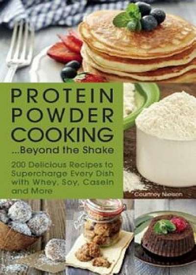 Protein Powder Cooking... Beyond the Shake: 200 Delicious Recipes to Supercharge Every Dish with Whey, Soy, Casein and More, Paperback/Courtney Nielsen