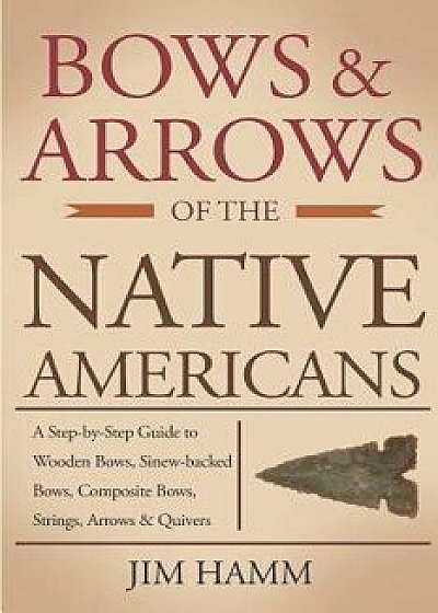 Bows and Arrows of the Native Americans: A Complete Step-By-Step Guide to Wooden Bows, Sinew-Backed Bows, Composite Bows, Strings, Arrows, and Quivers, Paperback/Jim Hamm