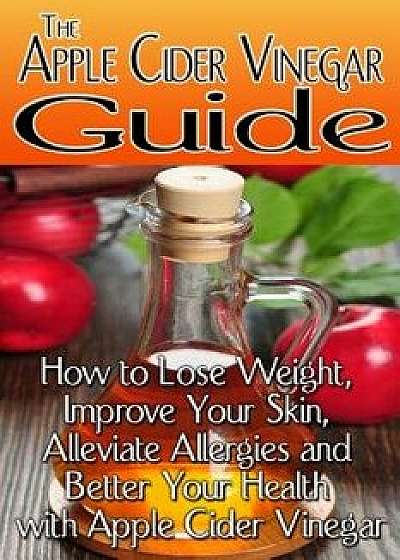 The Apple Cider Vinegar Guide: How to Lose Weight, Improve Your Skin, Alleviate Allergies and Better Your Health with Apple Cider Vinegar, Paperback/Rachel Jones