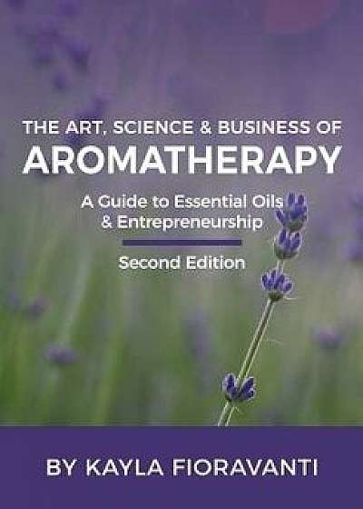 The Art, Science and Business of Aromatherapy: Your Essential Oil & Entrepreneurship Guide, Paperback/Kayla Fioravanti