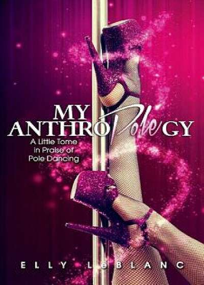 My Anthropolegy: A Little Tome in Praise of Pole Dancing, Paperback/Elly LeBlanc