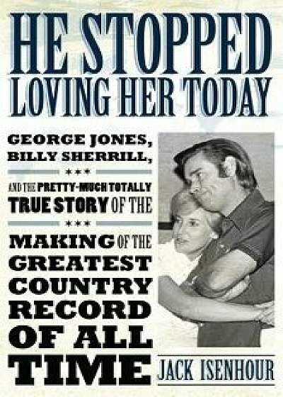 He Stopped Loving Her Today: George Jones, Billy Sherrill, and the Pretty-Much Totally True Story of the Making of the Greatest Country Record of a, Paperback/Jack Isenhour