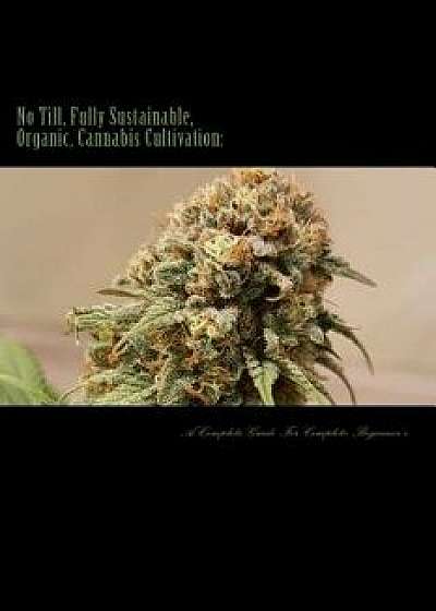 No Till, Fully Sustainable, Organic, Cannabis Cultivation: A Complete Guide for Complete Beginners!, Paperback/MR Mathew John Hoffmann