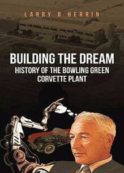 Building the Dream: History of the Bowling Green Corvette Plant, Hardcover/Larry R. Herrin