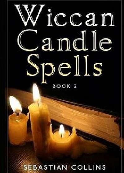 Wiccan Candle Spells Book 2: Wicca Guide to White Magic for Positive Witches, Herb, Crystal, Natural Cure, Healing, Earth, Incantation, Universal J, Paperback/Sebastian Collins