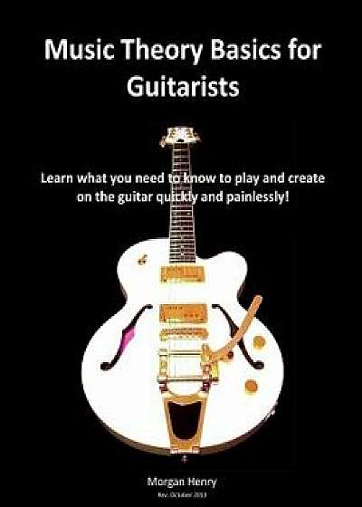 Music Theory Basics for Guitarists: Learn What You Need to Know to Create on the Guitar Quickly and Painlessly, Paperback/Morgan Henry