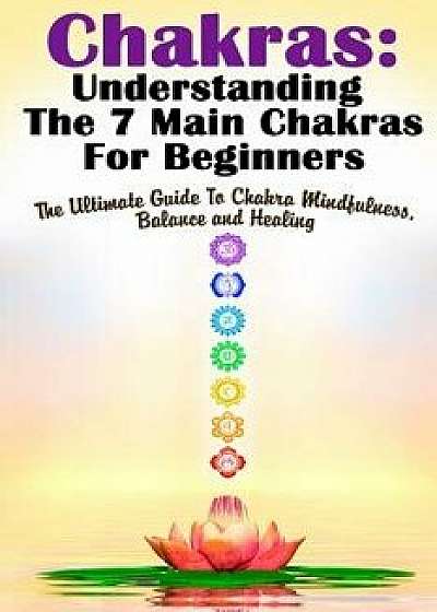 Chakras: Understanding the 7 Main Chakras for Beginners: The Ultimate Guide to Chakra Mindfulness, Balance and Healing, Paperback/Michele Gilbert