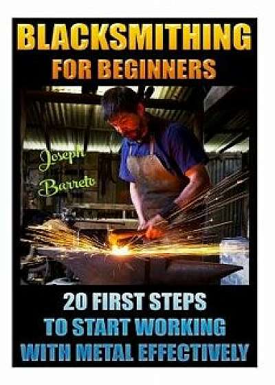 Blacksmithing for Beginners 20 First Steps to Start Working with Metal Effectively: (Blacksmithing, Blacksmith, How to Blacksmith, How to Blacksmithin, Paperback/Joseph Barreto