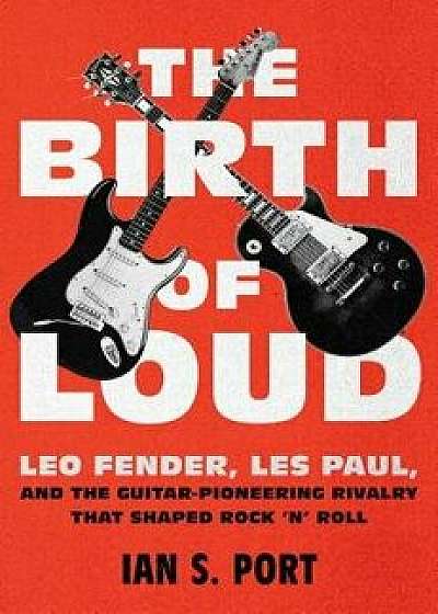 The Birth of Loud: Leo Fender, Les Paul, and the Guitar-Pioneering Rivalry That Shaped Rock 'n' Roll, Hardcover/Ian S. Port