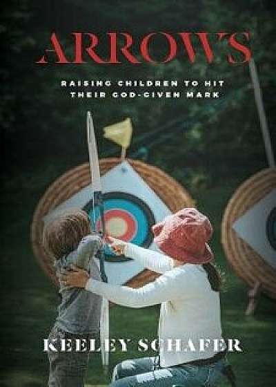 Arrows: Raising Children to Hit Their God-Given Mark, Paperback/Keeley Schafer